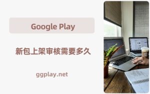 Google Play 新包上架审核需要多久，为什么有些只需几个小时有些需要几周？ - 知识帮